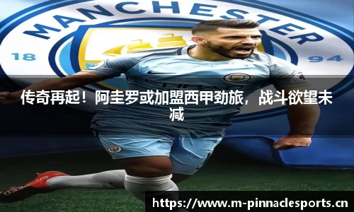 传奇再起！阿圭罗或加盟西甲劲旅，战斗欲望未减