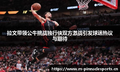 拉文带领公牛挑战独行侠双方激战引发球迷热议与期待